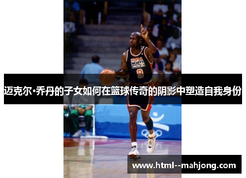 迈克尔·乔丹的子女如何在篮球传奇的阴影中塑造自我身份 迈克尔·乔丹的子女如何在篮球传奇的阴影中塑造自我身份